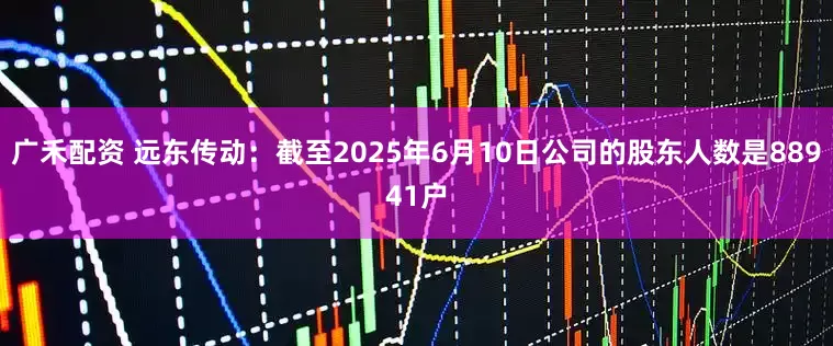 广禾配资 远东传动：截至2025年6月10日公司的股东人数是88941户