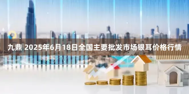 九鼎 2025年6月18日全国主要批发市场银耳价格行情
