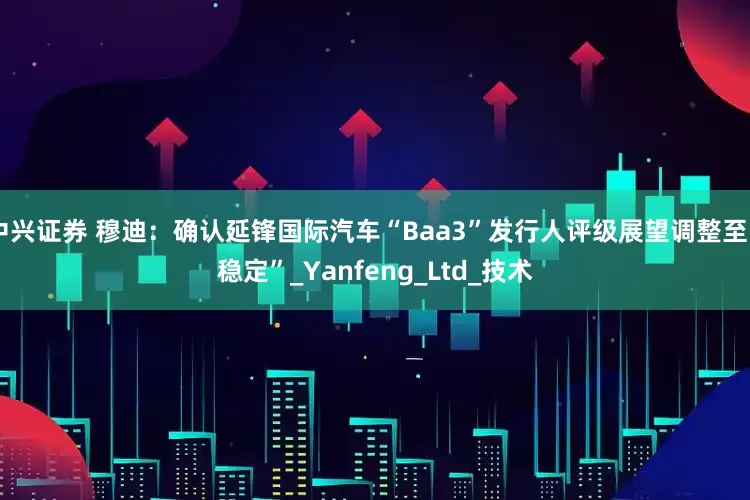 中兴证券 穆迪：确认延锋国际汽车“Baa3”发行人评级展望调整至“稳定”_Yanfeng_Ltd_技术