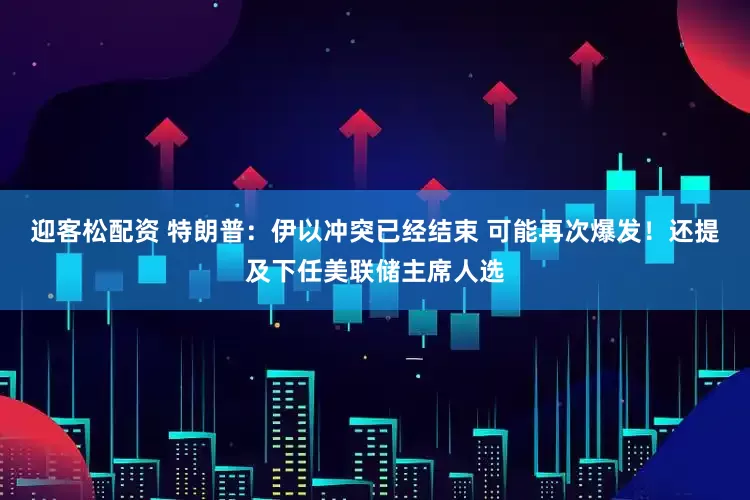 迎客松配资 特朗普：伊以冲突已经结束 可能再次爆发！还提及下任美联储主席人选