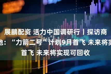 展鵬配资 活力中国调研行丨探访商业航天基地：“力箭二号”计划9月首飞 未来将实现可回收