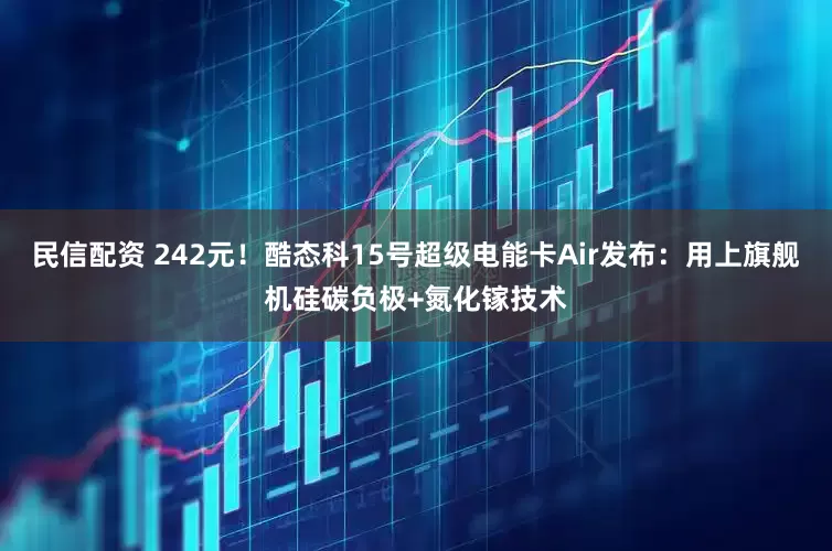 民信配资 242元！酷态科15号超级电能卡Air发布：用上旗舰机硅碳负极+氮化镓技术