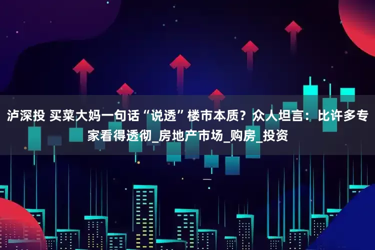 泸深投 买菜大妈一句话“说透”楼市本质？众人坦言：比许多专家看得透彻_房地产市场_购房_投资