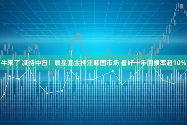 牛来了 减持中日！晨星基金押注韩国市场 看好十年回报率超10%