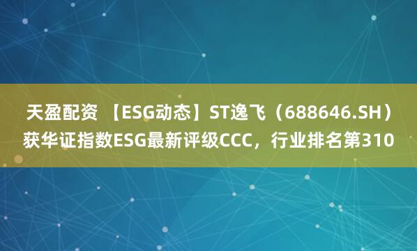 天盈配资 【ESG动态】ST逸飞（688646.SH）获华证指数ESG最新评级CCC，行业排名第310