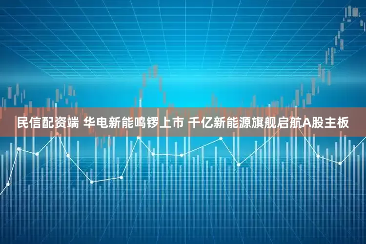 民信配资端 华电新能鸣锣上市 千亿新能源旗舰启航A股主板