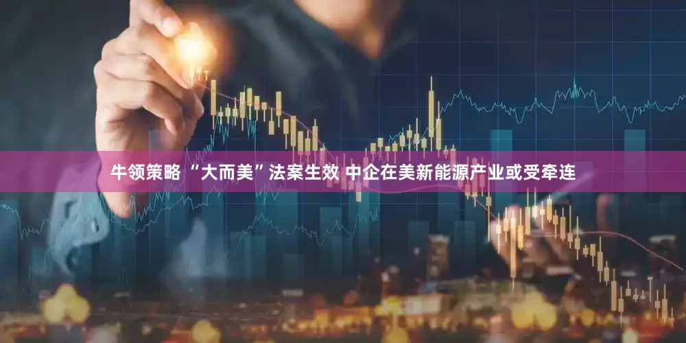 牛领策略 “大而美”法案生效 中企在美新能源产业或受牵连