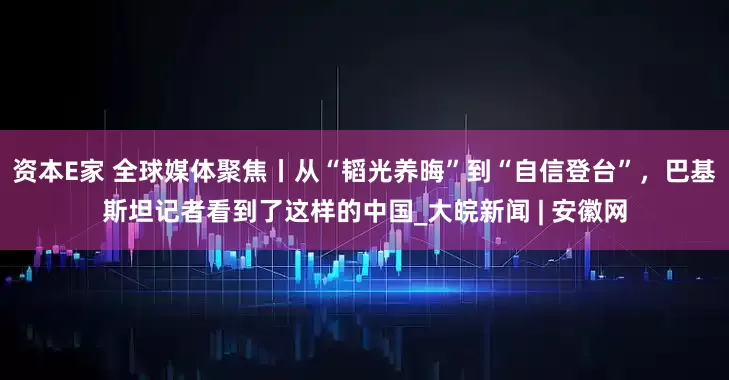 资本E家 全球媒体聚焦丨从“韬光养晦”到“自信登台”，巴基斯坦记者看到了这样的中国_大皖新闻 | 安徽网