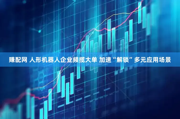 赚配网 人形机器人企业频揽大单 加速“解锁”多元应用场景