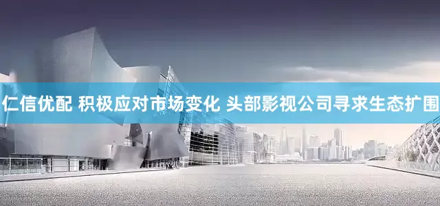 仁信优配 积极应对市场变化 头部影视公司寻求生态扩围