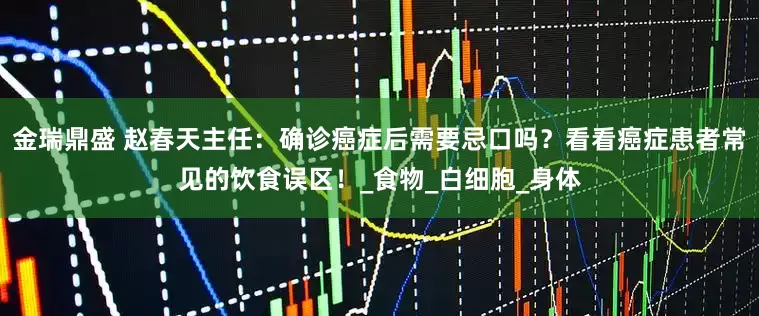 金瑞鼎盛 赵春天主任：确诊癌症后需要忌口吗？看看癌症患者常见的饮食误区！_食物_白细胞_身体