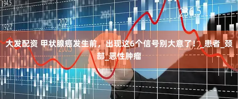 大发配资 甲状腺癌发生前，出现这6个信号别大意了！_患者_颈部_恶性肿瘤