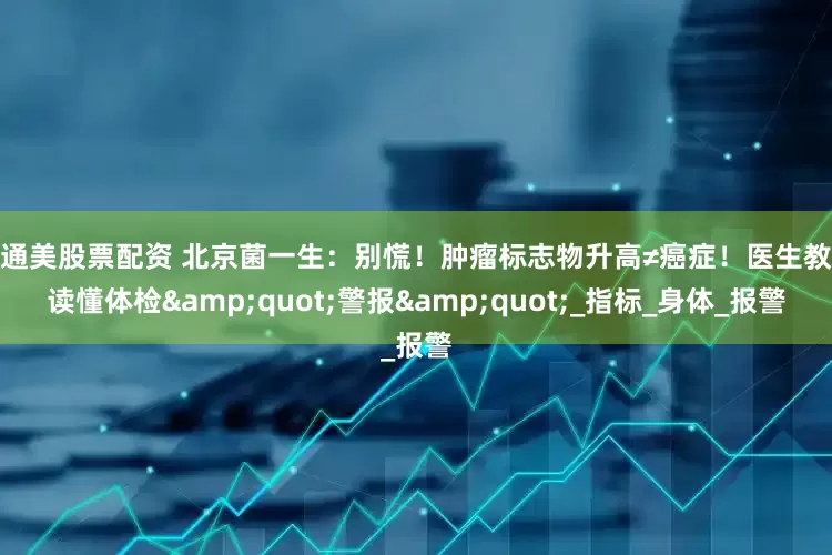 美通美股票配资 北京菌一生：别慌！肿瘤标志物升高≠癌症！医生教你读懂体检&quot;警报&quot;_指标_身体_报警
