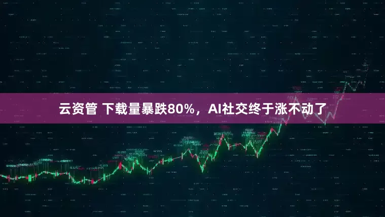云资管 下载量暴跌80%，AI社交终于涨不动了