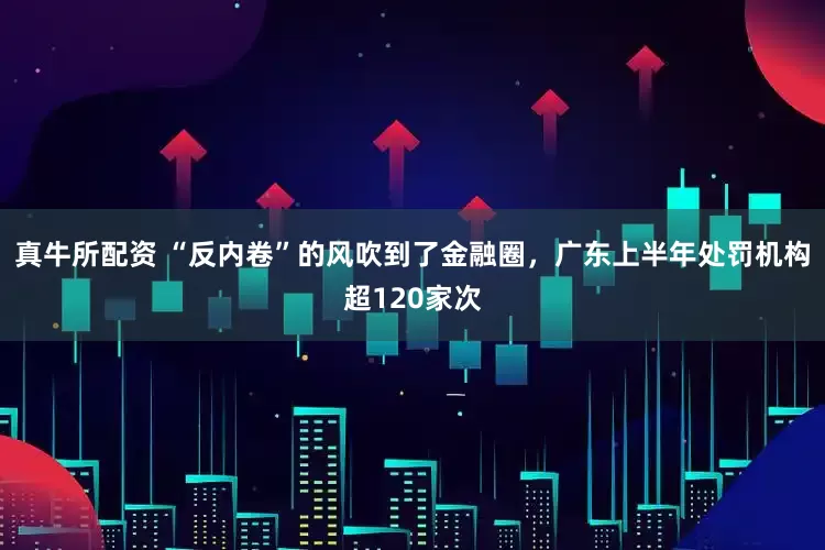 真牛所配资 “反内卷”的风吹到了金融圈，广东上半年处罚机构超120家次