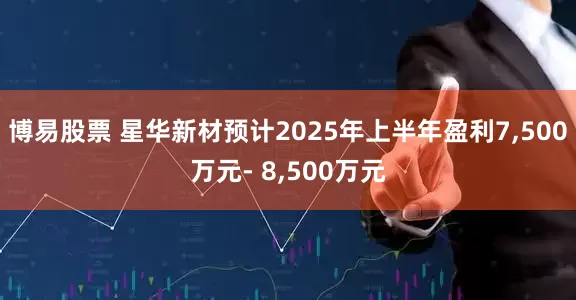 博易股票 星华新材预计2025年上半年盈利7,500万元- 8,500万元