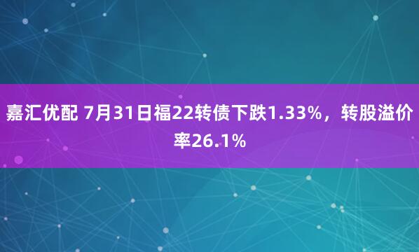 嘉汇优配 7月31日福22转债下跌1.33%，转股溢价率26.1%