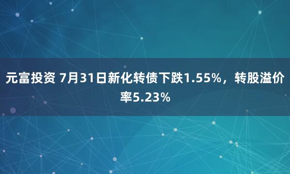 元富投资 7月31日新化转债下跌1.55%，转股溢价率5.23%