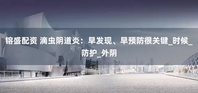 镕盛配资 滴虫阴道炎：早发现、早预防很关键_时候_防护_外阴