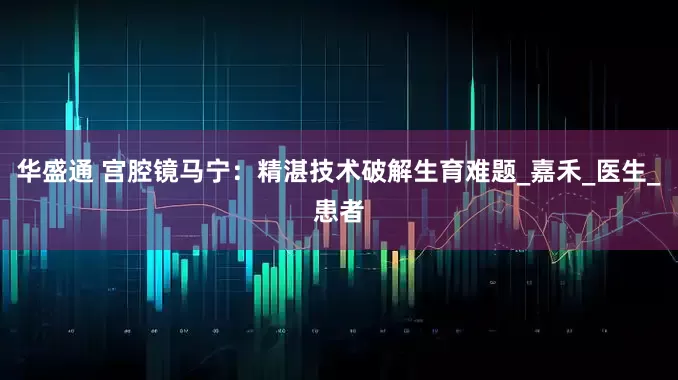 华盛通 宫腔镜马宁：精湛技术破解生育难题_嘉禾_医生_患者