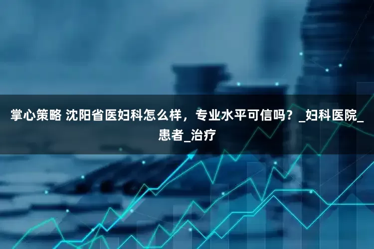掌心策略 沈阳省医妇科怎么样，专业水平可信吗？_妇科医院_患者_治疗