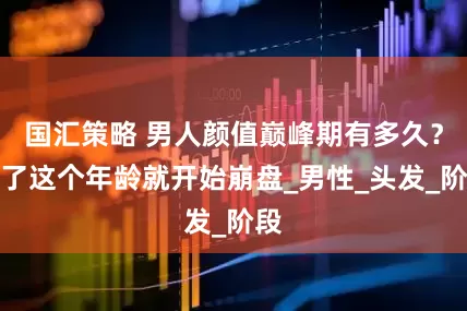 国汇策略 男人颜值巅峰期有多久？过了这个年龄就开始崩盘_男性_头发_阶段