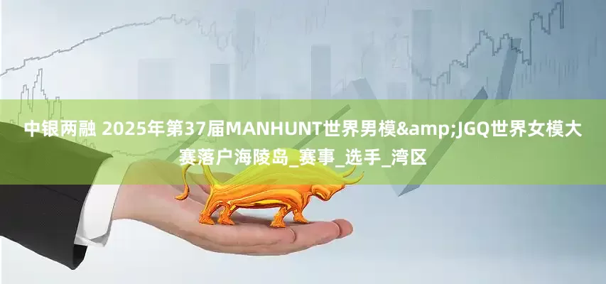中银两融 2025年第37届MANHUNT世界男模&JGQ世界女模大赛落户海陵岛_赛事_选手_湾区