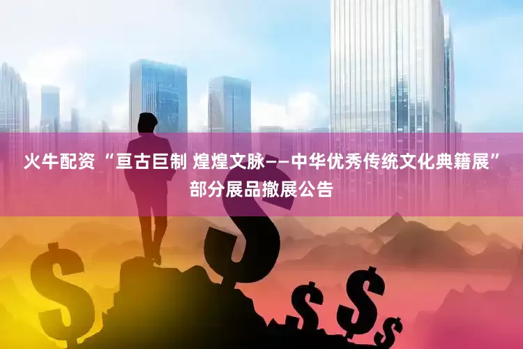 火牛配资 “亘古巨制 煌煌文脉——中华优秀传统文化典籍展”部分展品撤展公告
