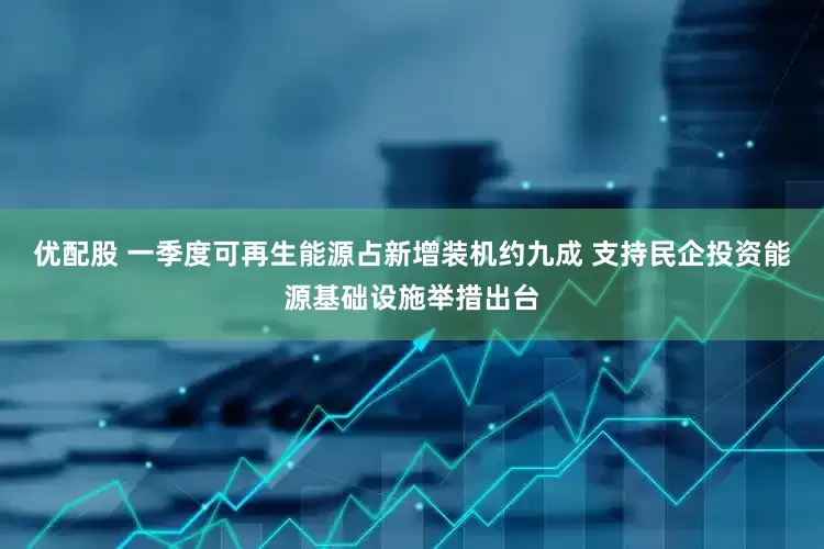 优配股 一季度可再生能源占新增装机约九成 支持民企投资能源基础设施举措出台