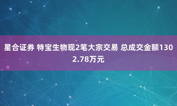 星合证券 特宝生物现2笔大宗交易 总成交金额1302.78万元
