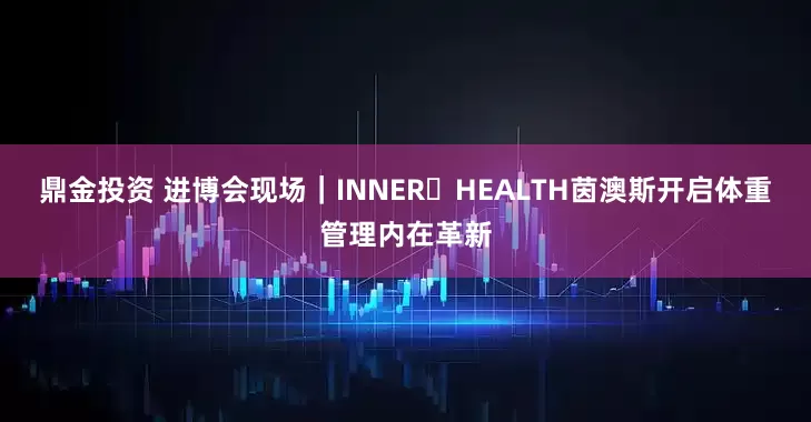 鼎金投资 进博会现场｜INNER HEALTH茵澳斯开启体重管理内在革新