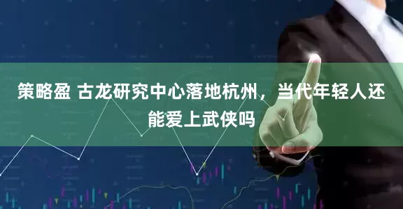 策略盈 古龙研究中心落地杭州，当代年轻人还能爱上武侠吗