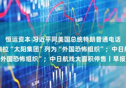 恒运资本 习近平同美国总统特朗普通电话；美国将所谓委内瑞拉“太阳集团”列为“外国恐怖组织”；中日航线大面积停售丨早报