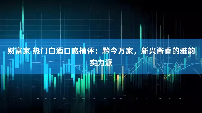 财富家 热门白酒口感横评：黔今万家，新兴酱香的雅韵实力派