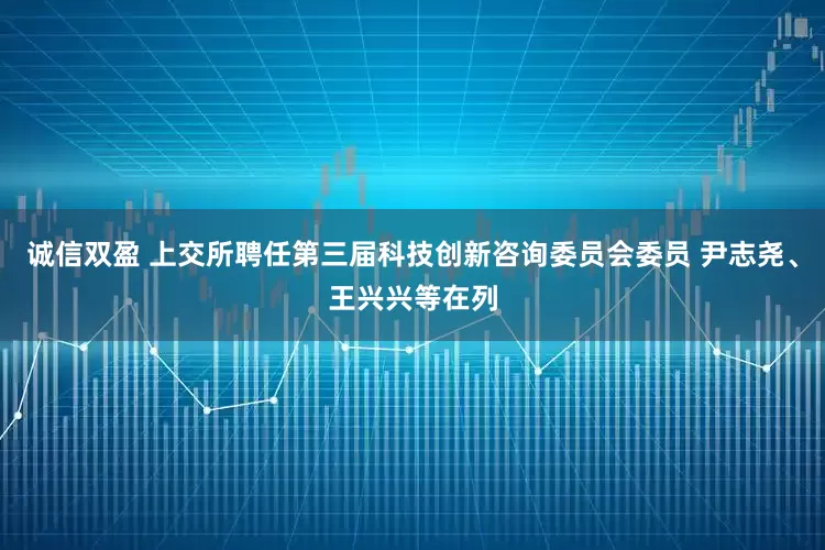 诚信双盈 上交所聘任第三届科技创新咨询委员会委员 尹志尧、王兴兴等在列