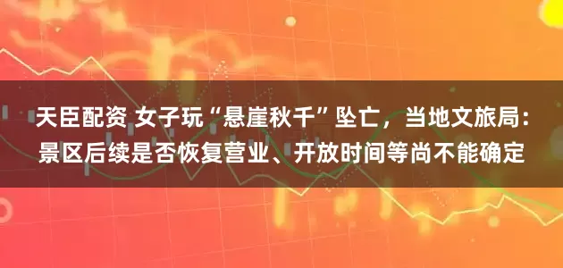 天臣配资 女子玩“悬崖秋千”坠亡，当地文旅局：景区后续是否恢复营业、开放时间等尚不能确定