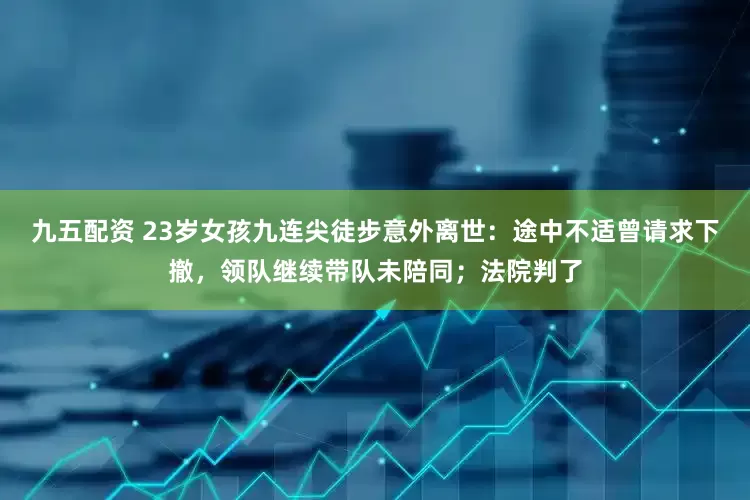 九五配资 23岁女孩九连尖徒步意外离世：途中不适曾请求下撤，领队继续带队未陪同；法院判了